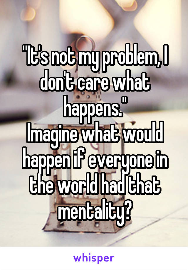 "It's not my problem, I don't care what happens."
Imagine what would happen if everyone in the world had that mentality?