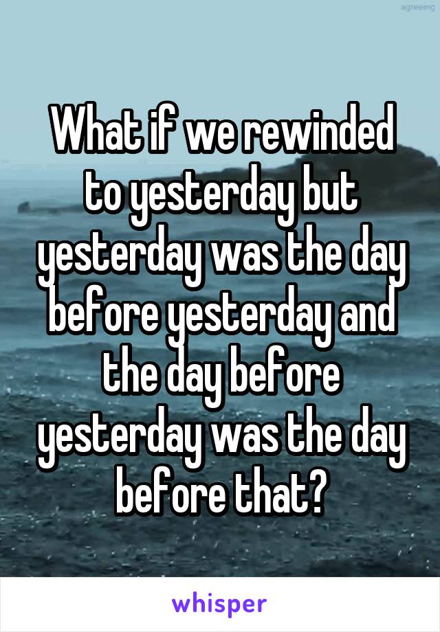 What if we rewinded to yesterday but yesterday was the day before yesterday and the day before yesterday was the day before that?