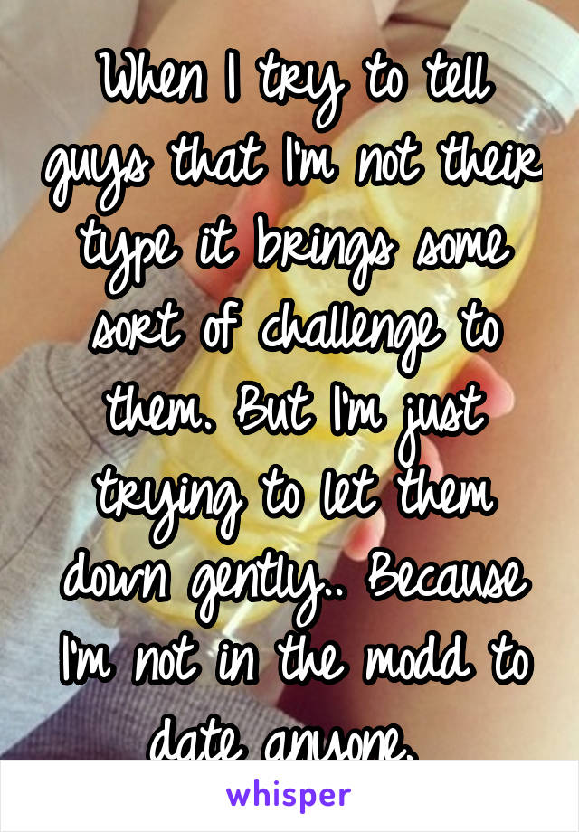 When I try to tell guys that I'm not their type it brings some sort of challenge to them. But I'm just trying to let them down gently.. Because I'm not in the modd to date anyone. 