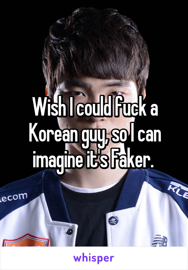 Wish I could fuck a Korean guy, so I can imagine it's Faker. 