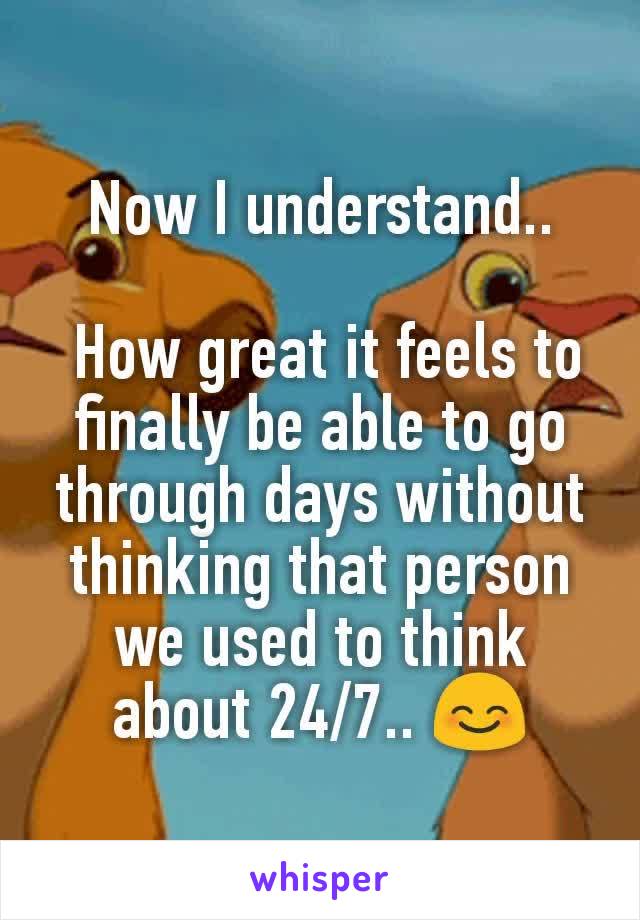 Now I understand..

 How great it feels to finally be able to go through days without thinking that person we used to think about 24/7.. 😊