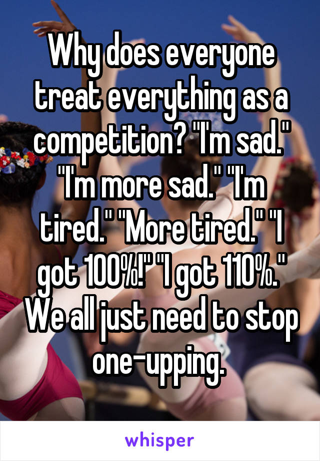 Why does everyone treat everything as a competition? "I'm sad." "I'm more sad." "I'm tired." "More tired." "I got 100%!" "I got 110%." We all just need to stop one-upping. 
