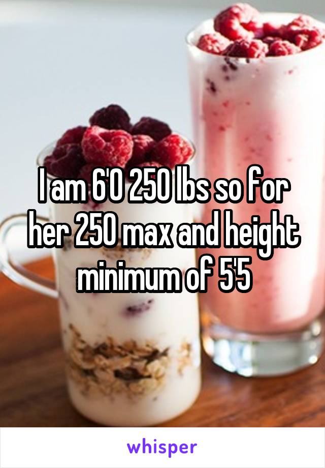 I am 6'0 250 lbs so for her 250 max and height minimum of 5'5