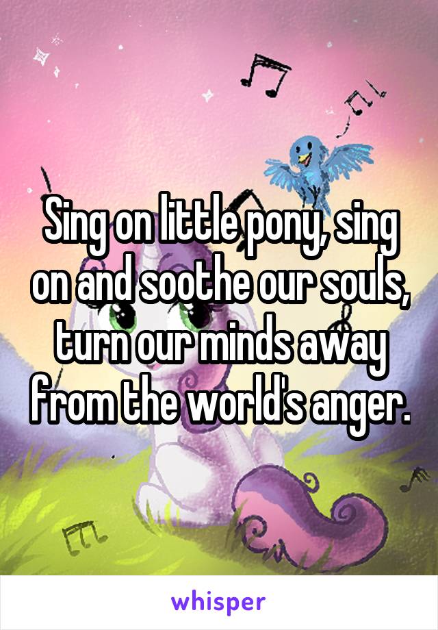 Sing on little pony, sing on and soothe our souls, turn our minds away from the world's anger.