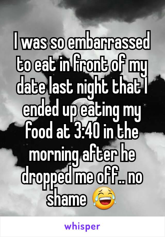 I was so embarrassed to eat in front of my date last night that I ended up eating my food at 3:40 in the morning after he dropped me off.. no shame 😂