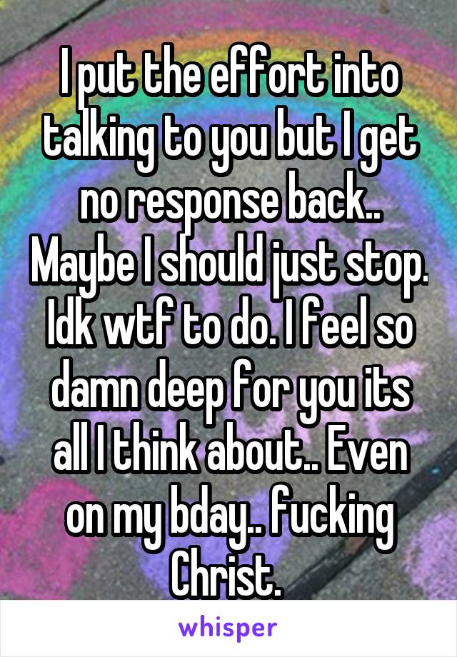 I put the effort into talking to you but I get no response back.. Maybe I should just stop. Idk wtf to do. I feel so damn deep for you its all I think about.. Even on my bday.. fucking Christ. 