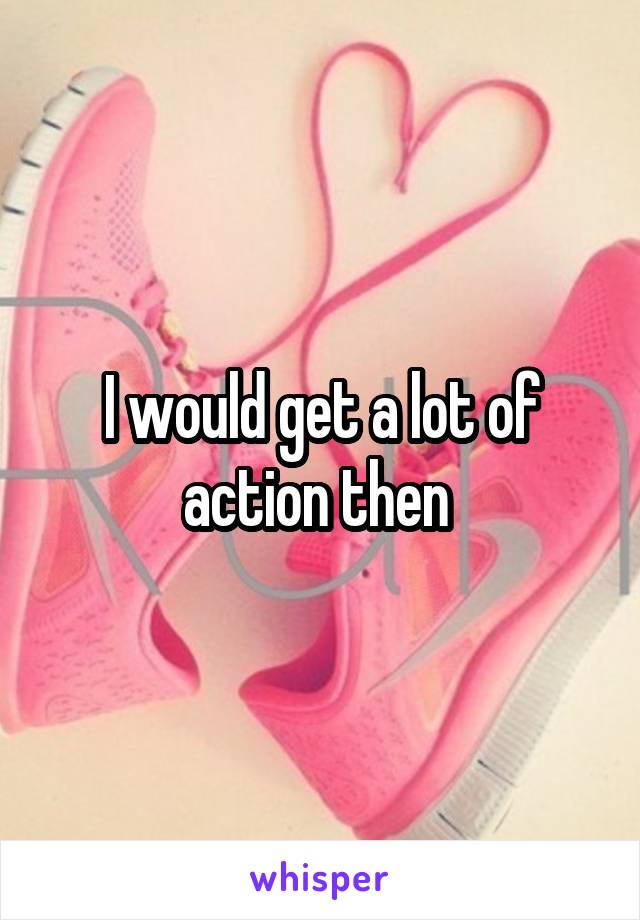 I would get a lot of action then 