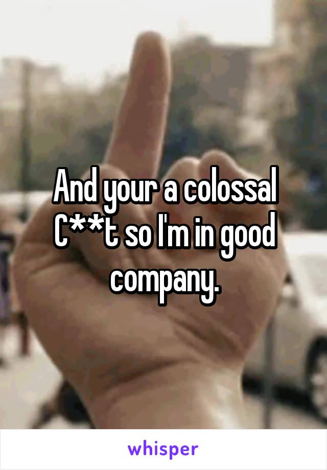 And your a colossal C**t so I'm in good company.
