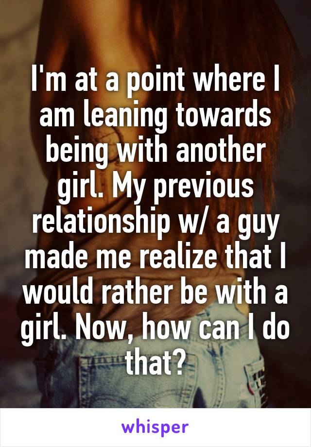 I'm at a point where I am leaning towards being with another girl. My previous relationship w/ a guy made me realize that I would rather be with a girl. Now, how can I do that?