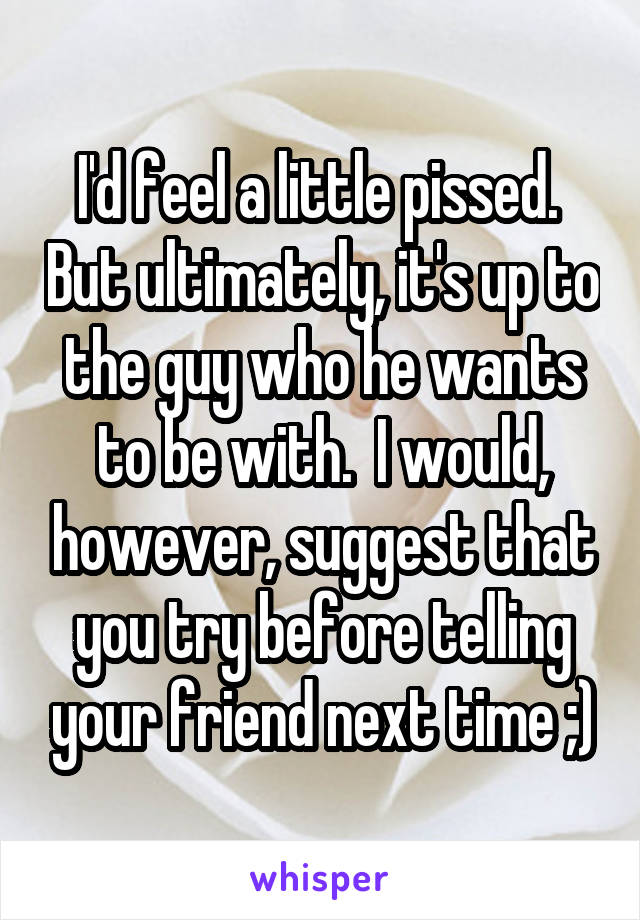 I'd feel a little pissed.  But ultimately, it's up to the guy who he wants to be with.  I would, however, suggest that you try before telling your friend next time ;)