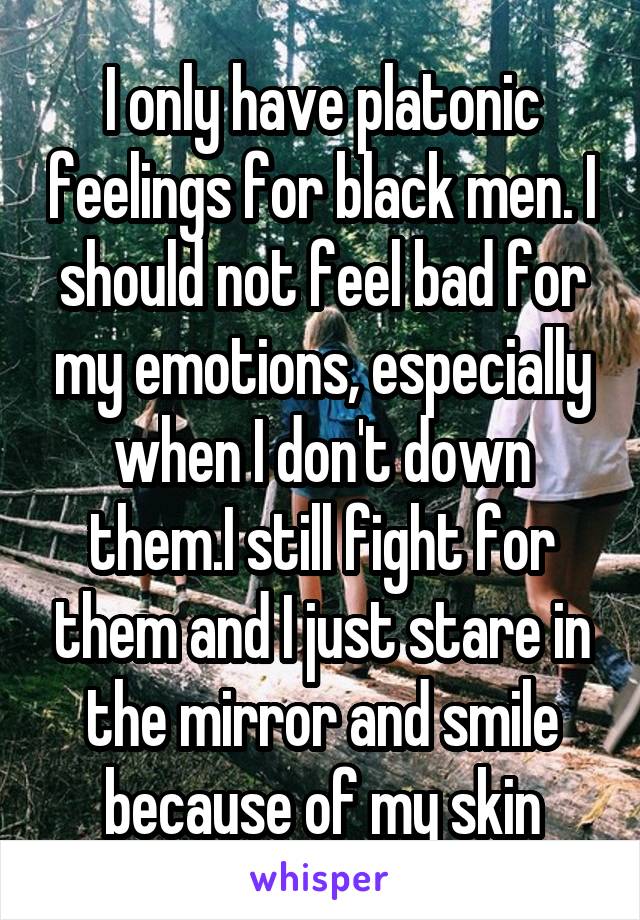 I only have platonic feelings for black men. I should not feel bad for my emotions, especially when I don't down them.I still fight for them and I just stare in the mirror and smile because of my skin