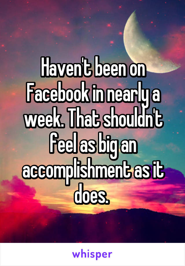 Haven't been on Facebook in nearly a week. That shouldn't feel as big an accomplishment as it does. 