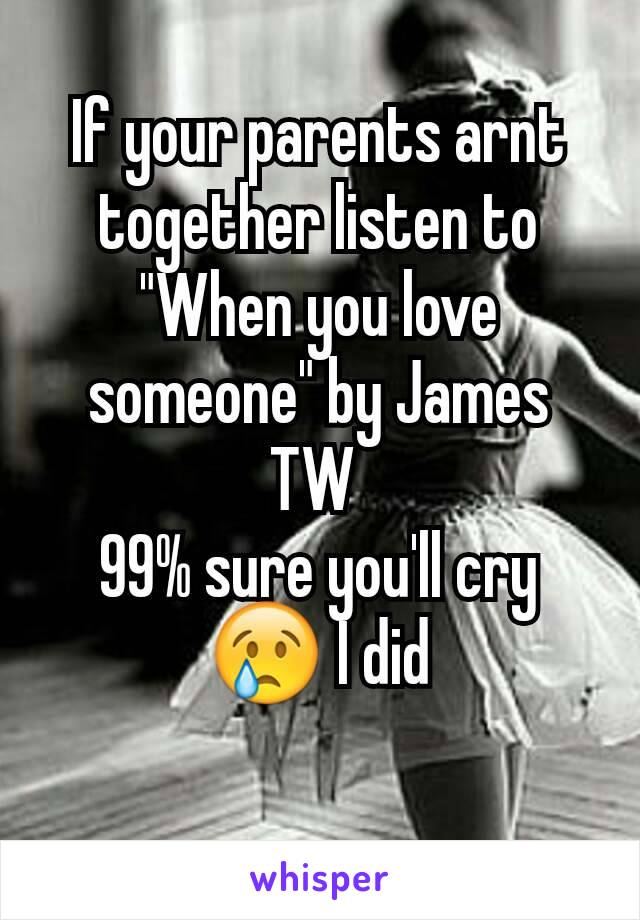 If your parents arnt together listen to "When you love someone" by James TW 
99% sure you'll cry 😢 I did