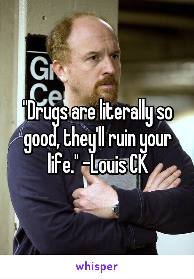 "Drugs are literally so good, they'll ruin your life." -Louis CK