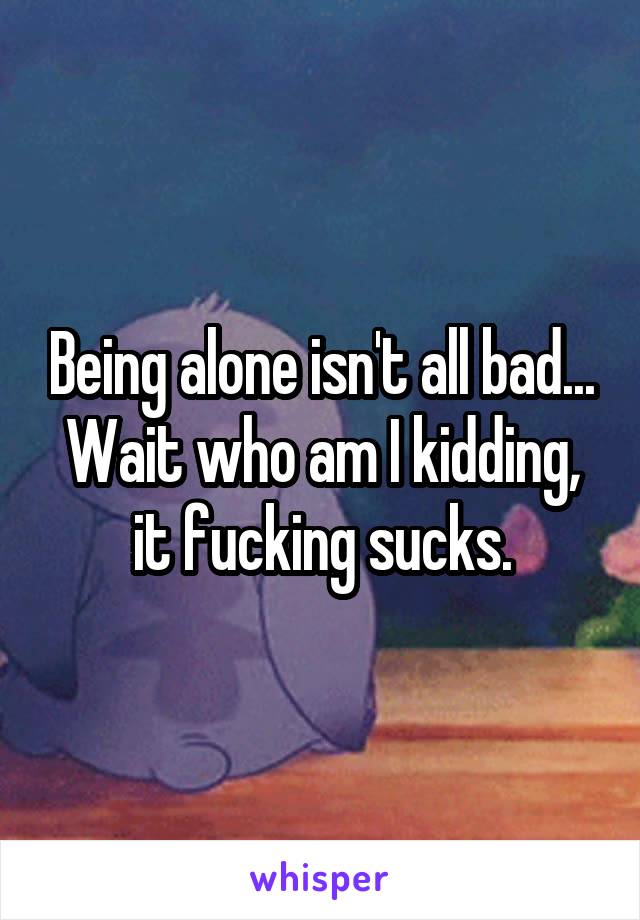 Being alone isn't all bad... Wait who am I kidding, it fucking sucks.