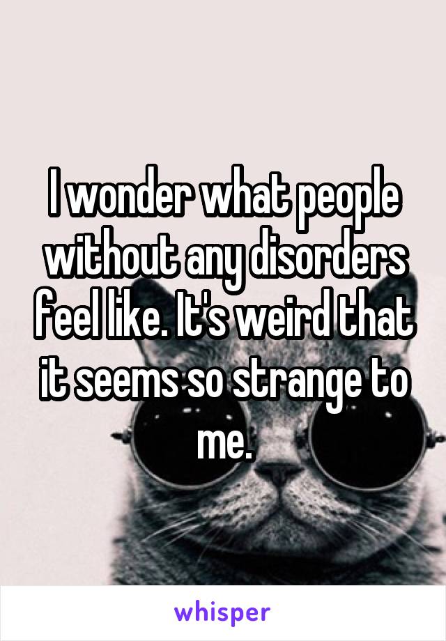 I wonder what people without any disorders feel like. It's weird that it seems so strange to me.