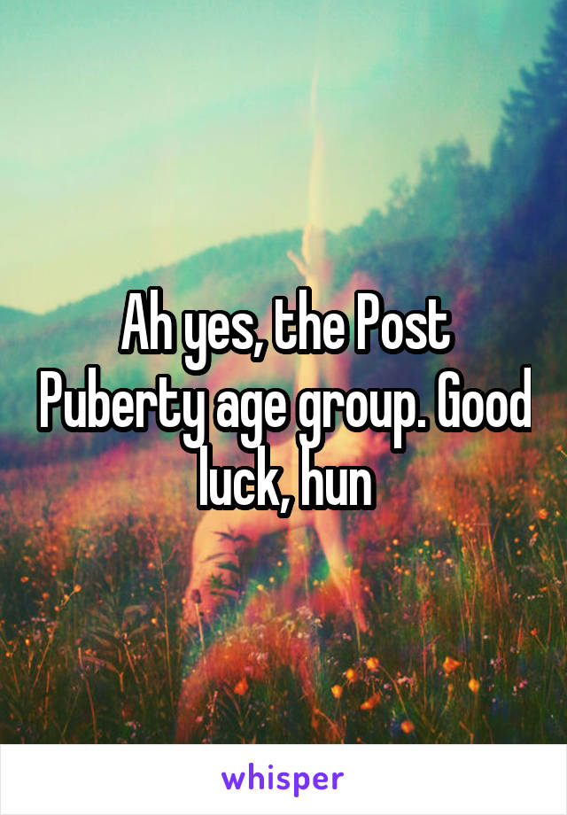 Ah yes, the Post Puberty age group. Good luck, hun