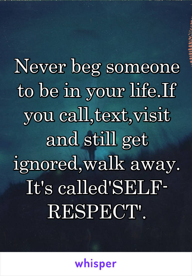 Never beg someone to be in your life.If you call,text,visit and still get ignored,walk away. It's called'SELF- RESPECT'.