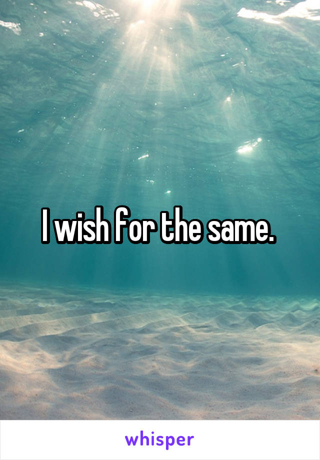 I wish for the same. 