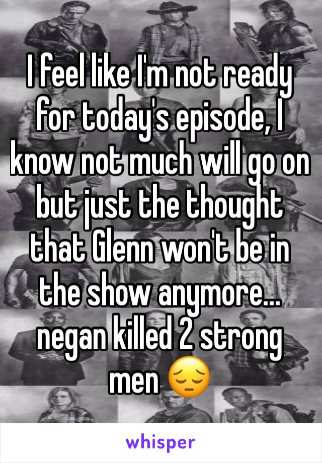 I feel like I'm not ready for today's episode, I know not much will go on but just the thought that Glenn won't be in the show anymore... negan killed 2 strong men 😔