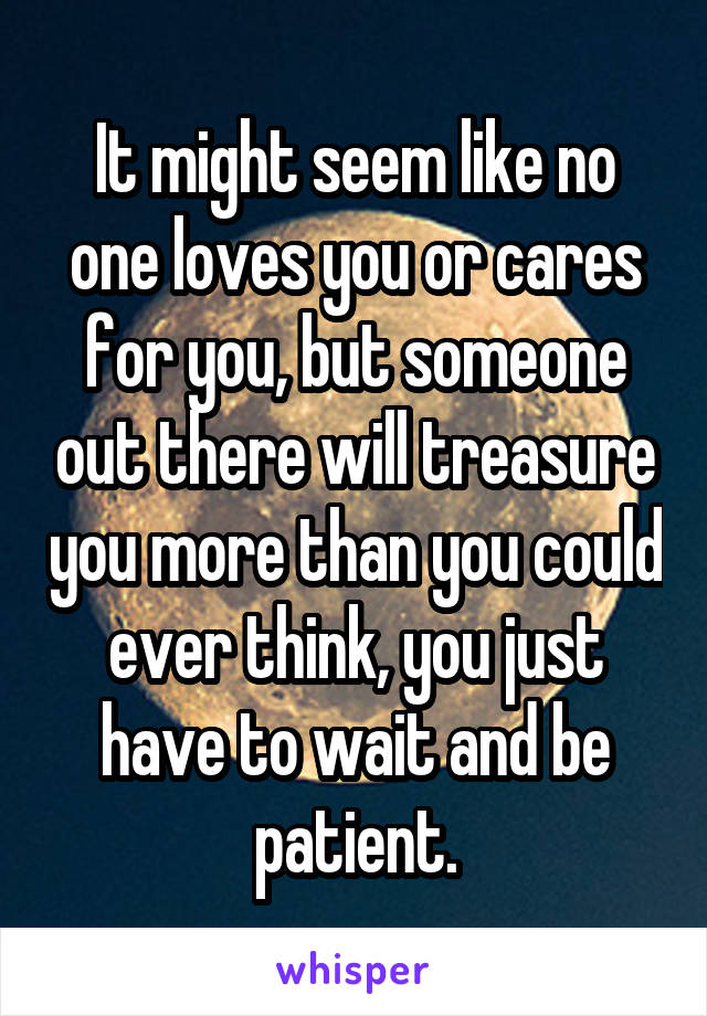 It might seem like no one loves you or cares for you, but someone out there will treasure you more than you could ever think, you just have to wait and be patient.