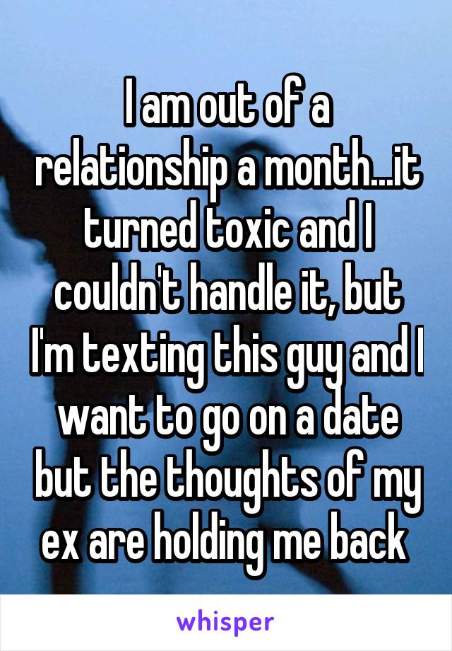 I am out of a relationship a month...it turned toxic and I couldn't handle it, but I'm texting this guy and I want to go on a date but the thoughts of my ex are holding me back 