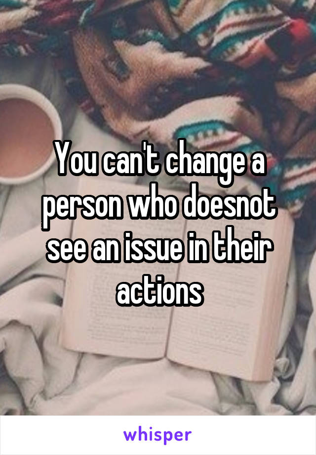 You can't change a person who doesnot see an issue in their actions