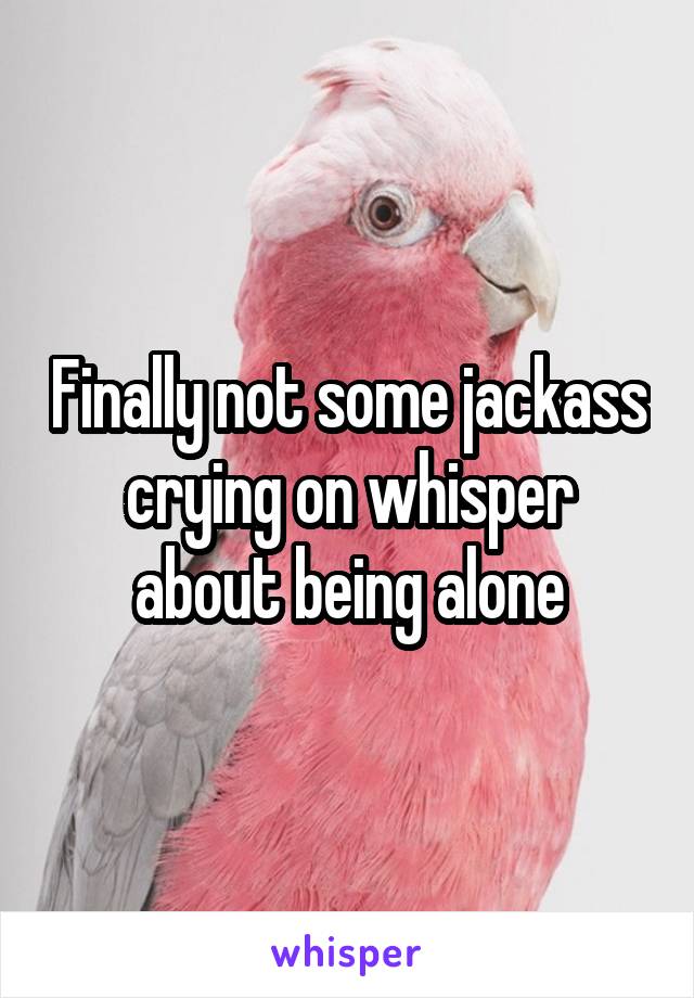 Finally not some jackass crying on whisper about being alone