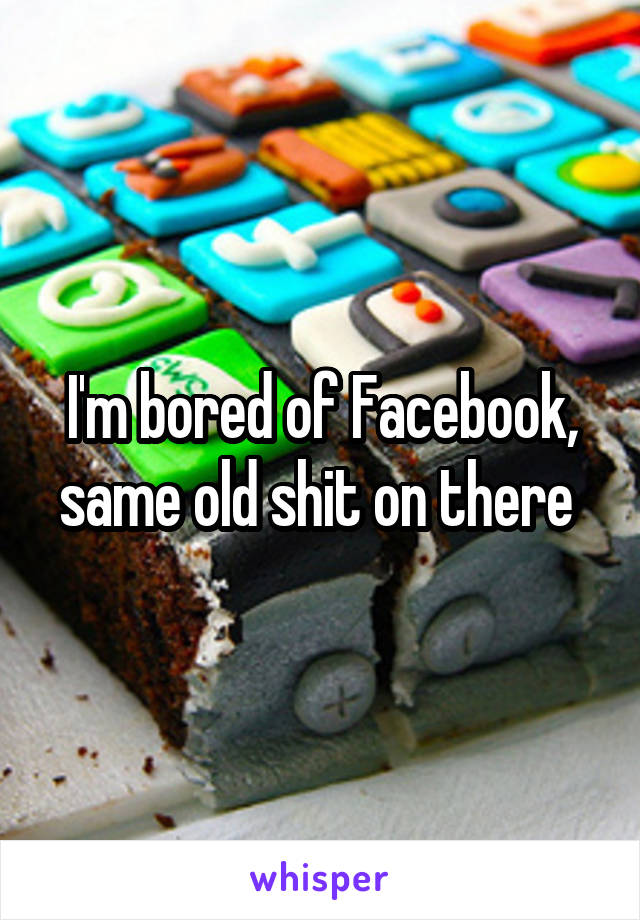I'm bored of Facebook, same old shit on there 