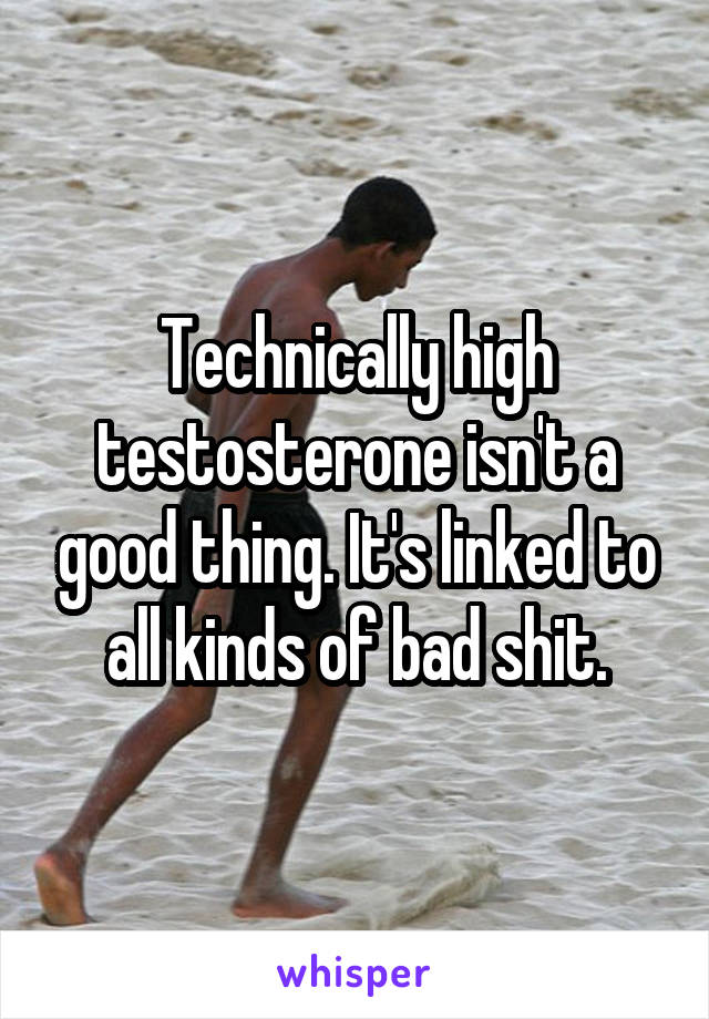 Technically high testosterone isn't a good thing. It's linked to all kinds of bad shit.