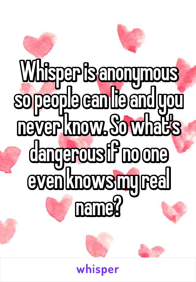 Whisper is anonymous so people can lie and you never know. So what's dangerous if no one even knows my real name?