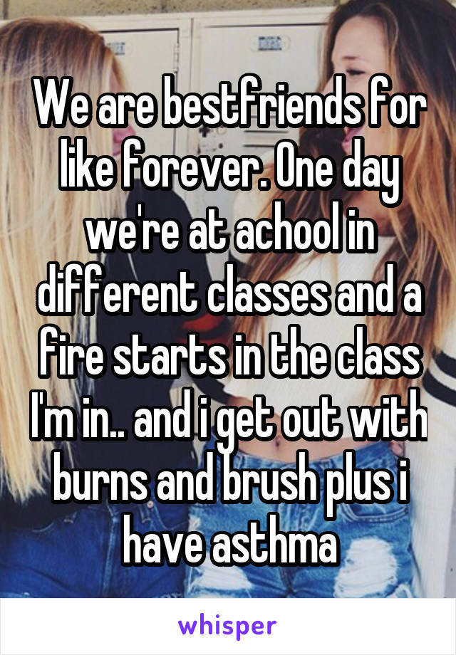 We are bestfriends for like forever. One day we're at achool in different classes and a fire starts in the class I'm in.. and i get out with burns and brush plus i have asthma
