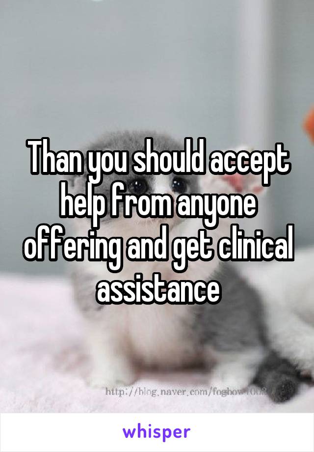 Than you should accept help from anyone offering and get clinical assistance