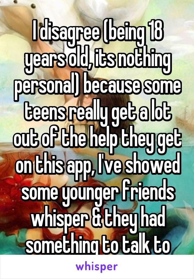 I disagree (being 18 years old, its nothing personal) because some teens really get a lot out of the help they get on this app, I've showed some younger friends whisper & they had something to talk to