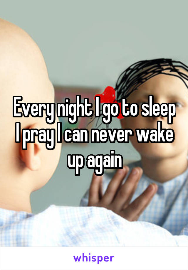 Every night I go to sleep I pray I can never wake up again