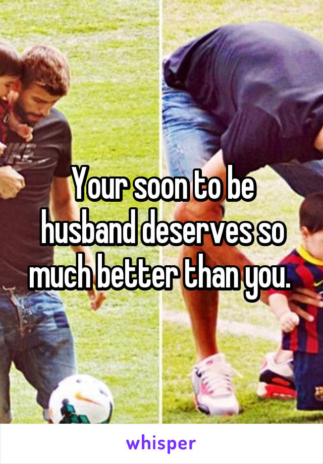 Your soon to be husband deserves so much better than you. 