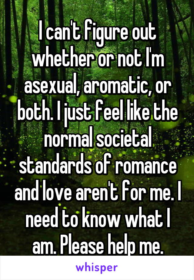 I can't figure out whether or not I'm asexual, aromatic, or both. I just feel like the normal societal standards of romance and love aren't for me. I need to know what I am. Please help me.