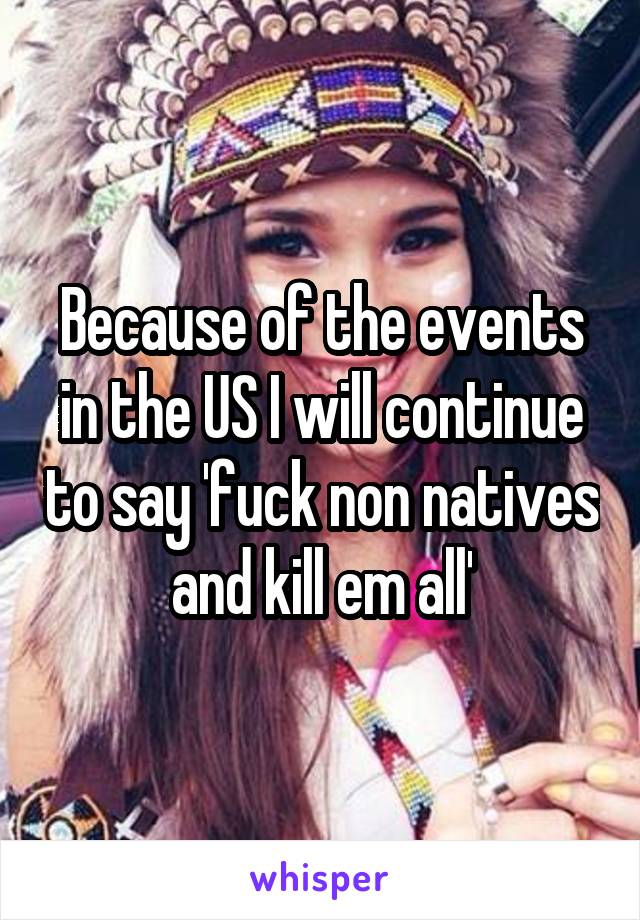 Because of the events in the US I will continue to say 'fuck non natives and kill em all'