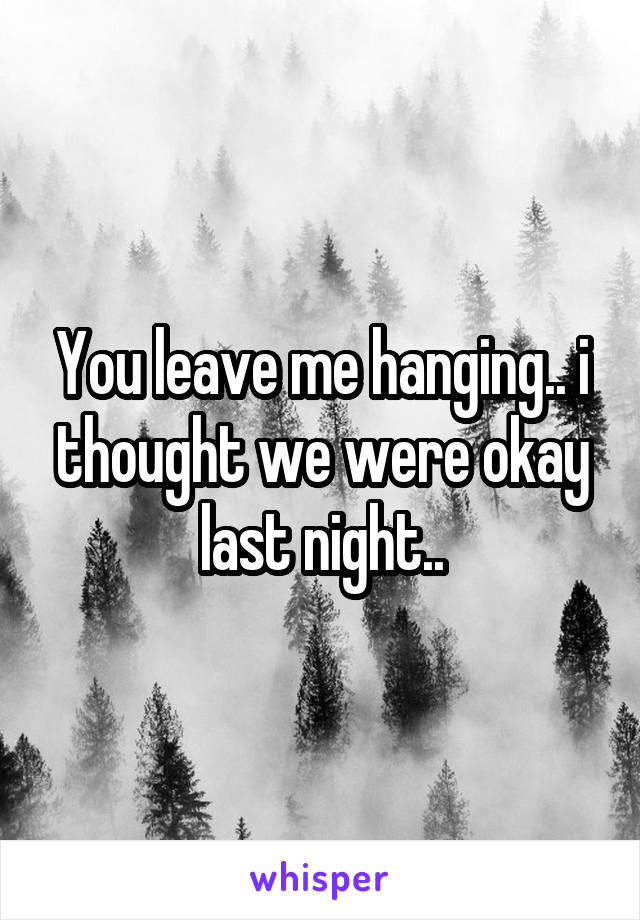 You leave me hanging.. i thought we were okay last night..
