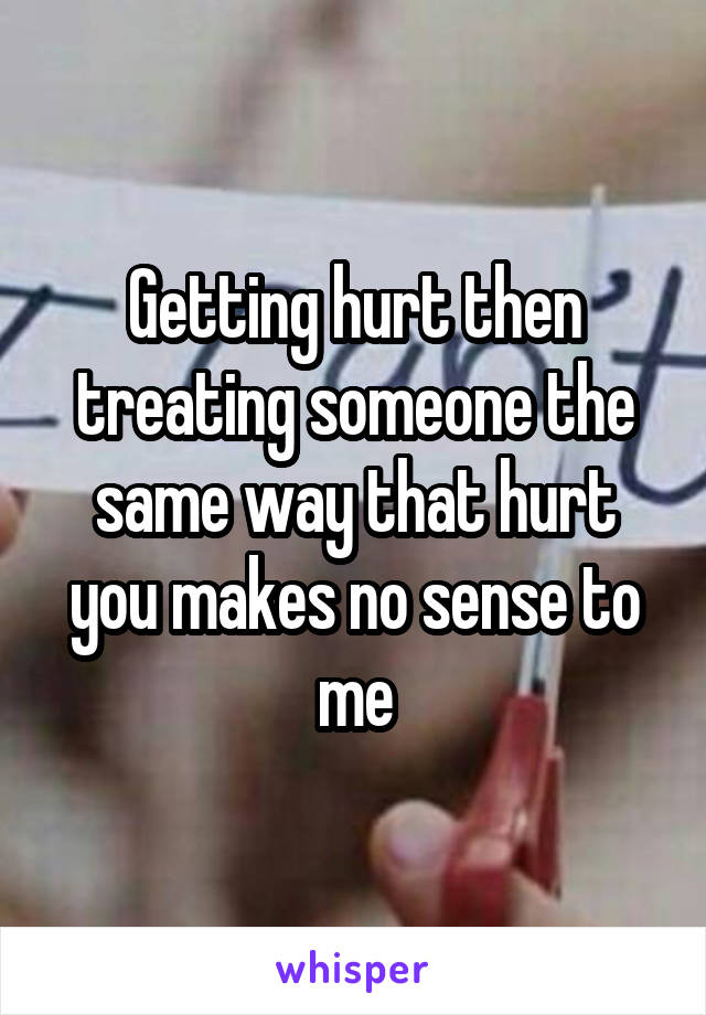Getting hurt then treating someone the same way that hurt you makes no sense to me