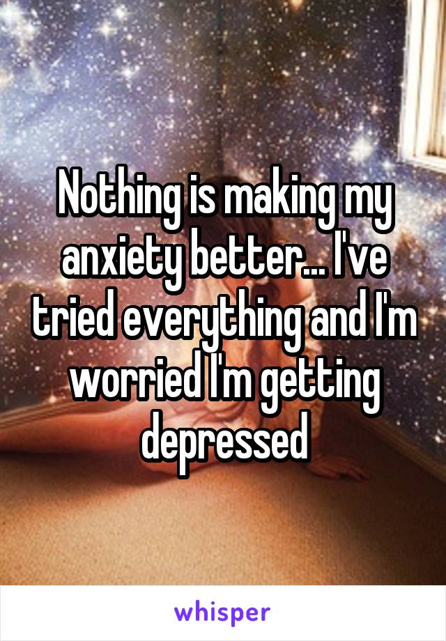 Nothing is making my anxiety better... I've tried everything and I'm worried I'm getting depressed