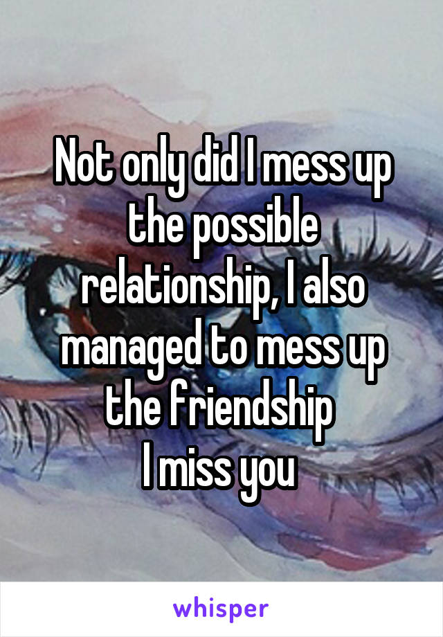 Not only did I mess up the possible relationship, I also managed to mess up the friendship 
I miss you 