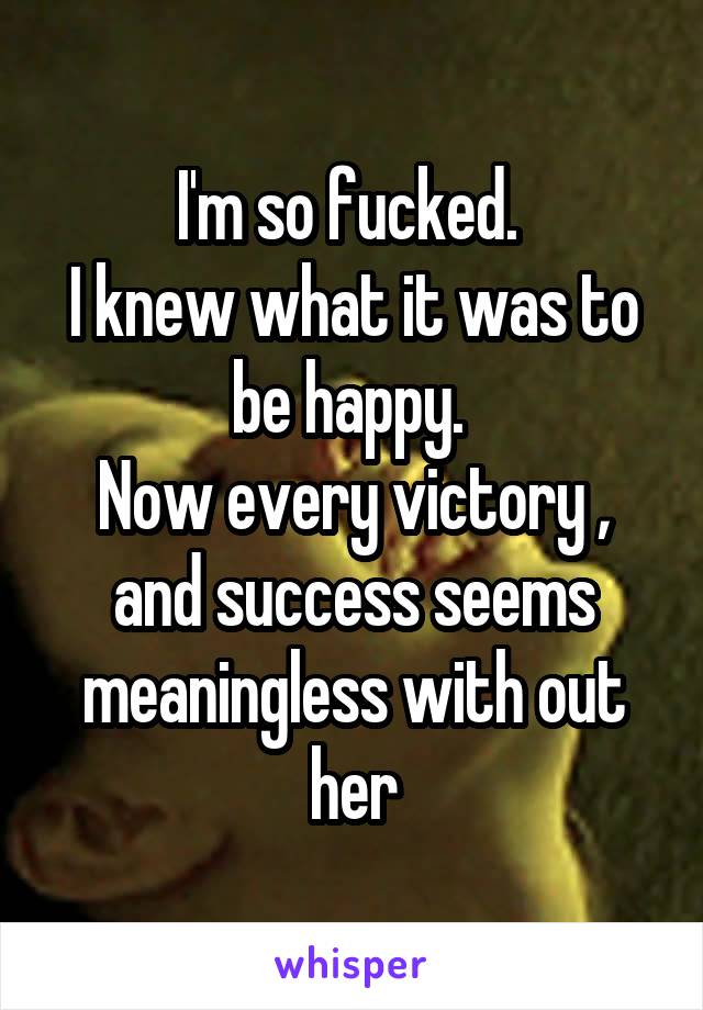 I'm so fucked. 
I knew what it was to be happy. 
Now every victory , and success seems meaningless with out her