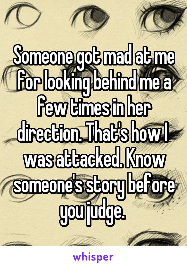 Someone got mad at me for looking behind me a few times in her direction. That's how I  was attacked. Know someone's story before you judge. 