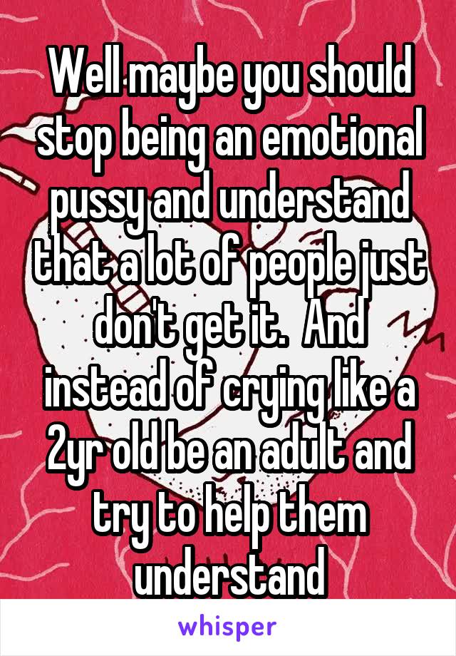 Well maybe you should stop being an emotional pussy and understand that a lot of people just don't get it.  And instead of crying like a 2yr old be an adult and try to help them understand