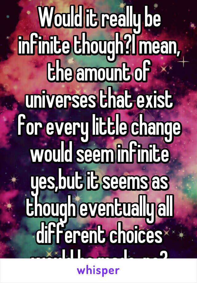 Would it really be infinite though?I mean, the amount of universes that exist for every little change would seem infinite yes,but it seems as though eventually all different choices would be made  no?