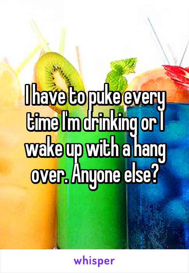 I have to puke every time I'm drinking or I wake up with a hang over. Anyone else?