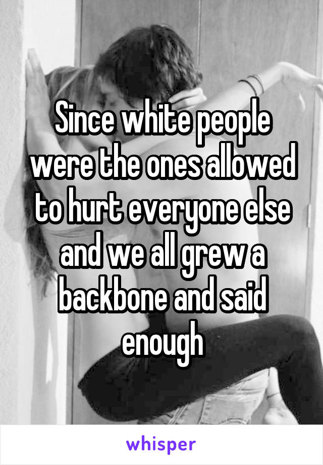 Since white people were the ones allowed to hurt everyone else and we all grew a backbone and said enough