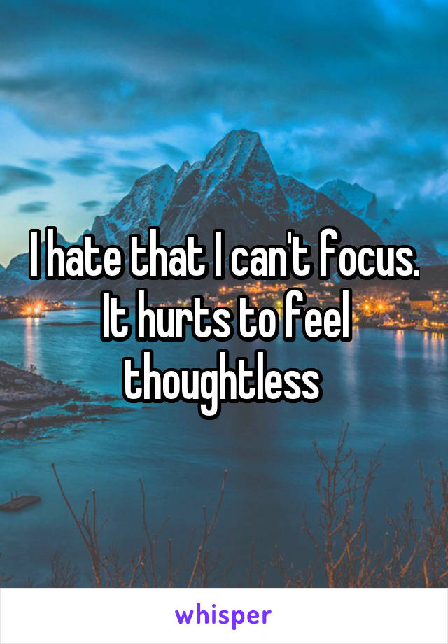 I hate that I can't focus. It hurts to feel thoughtless 