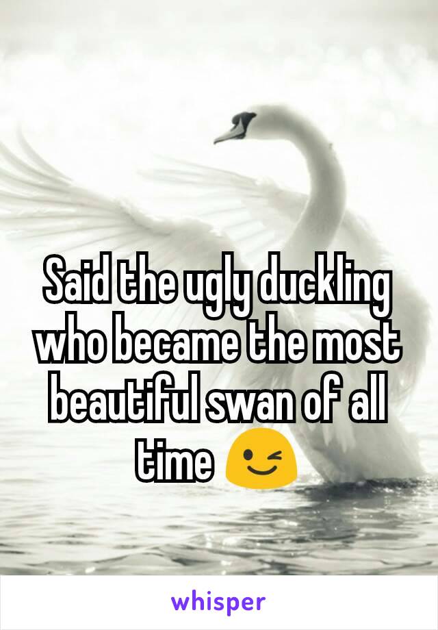 Said the ugly duckling who became the most beautiful swan of all time 😉
